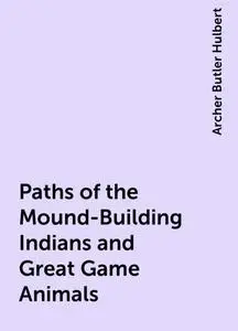 «Paths of the Mound-Building Indians and Great Game Animals» by Archer Butler Hulbert