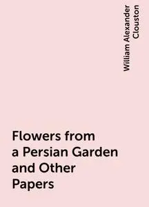«Flowers from a Persian Garden and Other Papers» by William Alexander Clouston