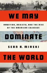 We May Dominate the World: Ambition, Anxiety, and the Rise of the American Colossus