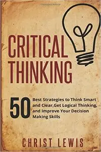 Critical Thinking: 50 Best Strategies to Think Smart and Clear, Get Logical Thinking, and Improve Your Decision Making Skills