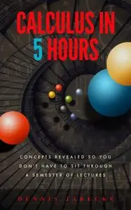 «Calculus in 5 Hours: Concepts Revealed so You Don't Have to Sit Through a Semester of Lectures» by Dennis Jarecke