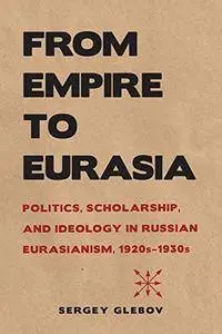 From Empire to Eurasia: Politics, Scholarship, and Ideology in Russian Eurasianism, 1920s–1930s