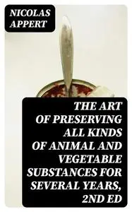 «The Art of Preserving All Kinds of Animal and Vegetable Substances for Several Years, 2nd ed» by Nicolas Appert