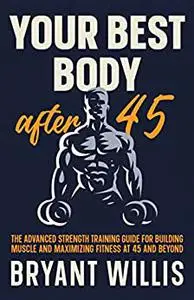 Your Best Body After 45: the advanced strength training guide for building muscle and maximizing fitness at 45 and beyond