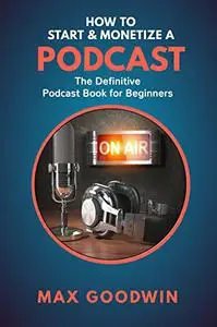 How To Start And Monetize A Podcast: The Definitive Podcast Book For Beginners