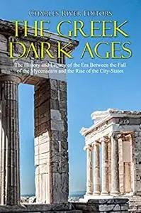 The Greek Dark Ages: The History and Legacy of the Era Between the Fall of the Mycenaeans and the Rise of the City-States