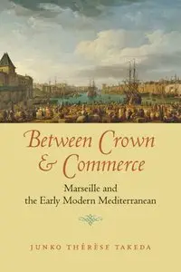 Between Crown and Commerce: Marseille and the Early Modern Mediterranean by Junko Thérèse Takeda