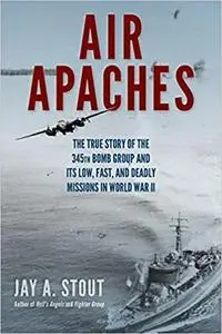 Air Apaches: The True Story of the 345th Bomb Group and Its Low, Fast, and Deadly Missions in World War II