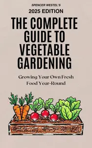 The Complete Guide to Vegetable Gardening: Growing Your Own Fresh Food Year-Round