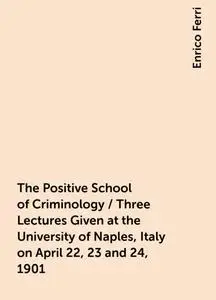 «The Positive School of Criminology / Three Lectures Given at the University of Naples, Italy on April 22, 23 and 24, 19