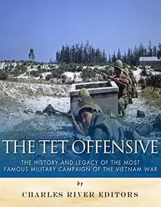 The Tet Offensive: The History and Legacy of the Most Famous Military Campaign of the Vietnam War