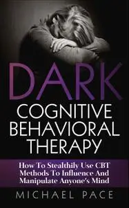 Dark Cognitive Behavioral Therapy: How To Stealthily Use CBT Methods To Influence And Manipulate Anyone’s Mind