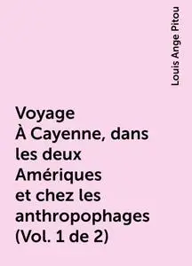 «Voyage À Cayenne, dans les deux Amériques et chez les anthropophages (Vol. 1 de 2)» by Louis Ange Pitou