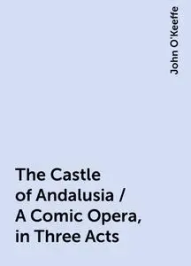 «The Castle of Andalusia / A Comic Opera, in Three Acts» by John O'Keeffe