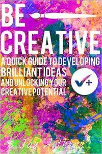 Be Creative - A Quick Guide to Developing Brilliant Ideas & Unlocking Your Creative Potential