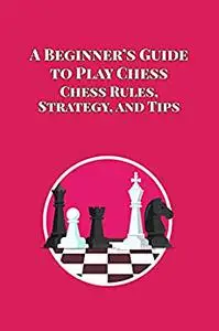A Beginner’s Guide to Play Chess: Chess Rules, Strategy, and Tips: How to Play Chess
