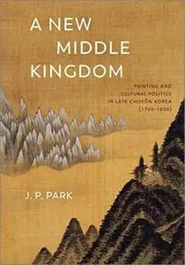 A New Middle Kingdom: Painting and Cultural Politics in Late Chosŏn Korea (1700–1850)