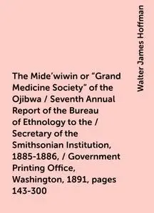 «The Mide'wiwin or "Grand Medicine Society" of the Ojibwa / Seventh Annual Report of the Bureau of Ethnology to the / Se