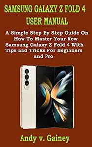 SAMSUNG GALAXY Z FOLD 4 USER MANUAL: A Simple Step By Step Guide On How To Master Your New Samsung Galaxy Z Fold 4