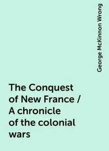 «The Conquest of New France / A chronicle of the colonial wars» by George McKinnon Wrong