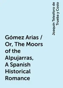 «Gómez Arias / Or, The Moors of the Alpujarras, A Spanish Historical Romance» by Joaquín Telesforo de Trueba y Cosío