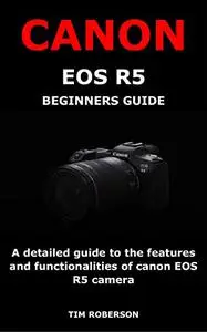 CANON EOS R5 BEGINNERS GUIDE: A detailed guide to the features and functionalities of canon EOS R5 camera