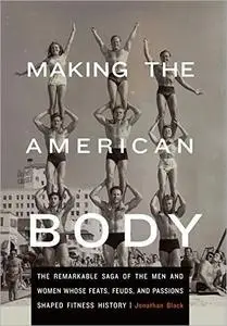 Making the American Body: The Remarkable Saga of the Men and Women Whose Feats, Feuds, and Passions Shaped Fitness History