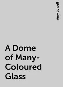 «A Dome of Many-Coloured Glass» by Amy Lowell