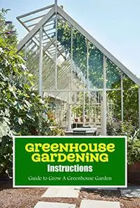 Greenhouse Gardening Instructions: Guide to Grow A Greenhouse Garden: Greenhouse Building Guide