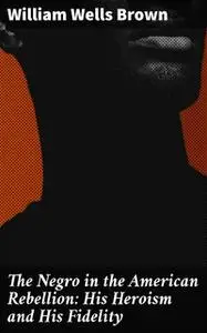 «The Negro in the American Rebellion: His Heroism and His Fidelity» by William Wells Brown