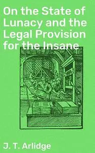 «On the State of Lunacy and the Legal Provision» by John T. Arlidge