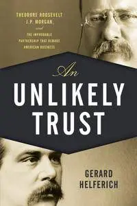 An Unlikely Trust: Theodore Roosevelt, J.P. Morgan, and the Improbable Partnership That Remade American Business