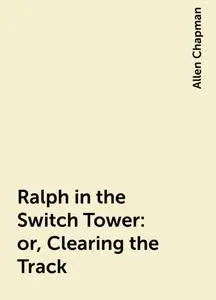 «Ralph in the Switch Tower: or, Clearing the Track» by Allen Chapman