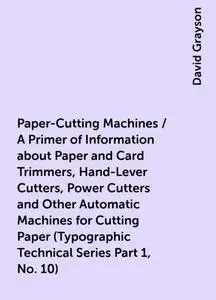 «Paper-Cutting Machines / A Primer of Information about Paper and Card Trimmers, Hand-Lever Cutters, Power Cutters and O
