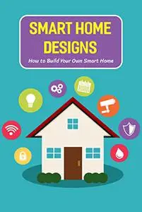 Smart Home Designs: How to Build Your Own Smart Home: Guide to Design Smart Home