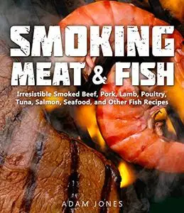 Smoking Meat and Fish: Irresistible Smoked Beef, Pork, Lamb, Poultry, Tuna, Salmon, Seafood, and Other Fish Recipes