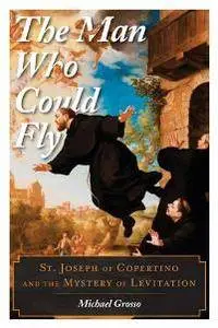 The Man Who Could Fly : St. Joseph of Copertino and the Mystery of Levitation