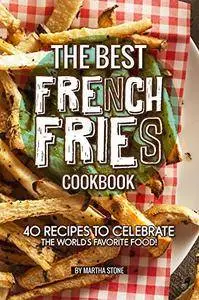 The Best French Fries Cookbook: 40 Recipes to Celebrate the World's Favorite Food!