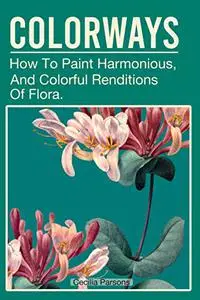 Colorways: How To Paint Harmonious, Vibrant, And Colorful Renditions Of Flora.