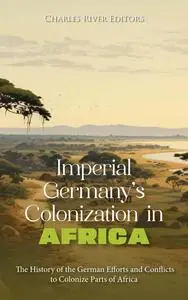Imperial Germany’s Colonization in Africa: The History of the German Efforts and Conflicts to Colonize Parts of Africa