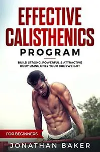 Effective Calisthenics Program For Beginners: Build Strong, Powerful & Attractive Body Using Only Your Bodyweight