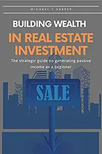 Building wealth in real estate investment:: The strategic guide on generating passive income as a beginner