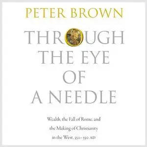 Through the Eye of a Needle: Wealth, the Fall of Rome, and the Making of Christianity in the West, 350-550 AD [Audiobook]