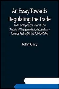 An Essay Towards Regulating the Trade, and Employing the Poor of This Kingdom Whereunto is Added, an Essay Towards Payin