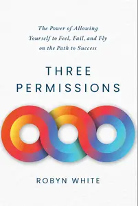 Three Permissions: The Power of Allowing Yourself to Feel, Fail, and Fly on the Path to Success