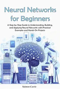 Neural Networks for Beginners: A Step-by-Step Guide to Understanding, Building, and Applying Neural Networks