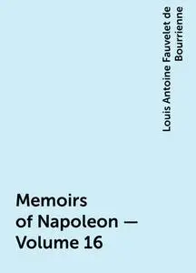 «Memoirs of Napoleon — Volume 16» by Louis Antoine Fauvelet de Bourrienne