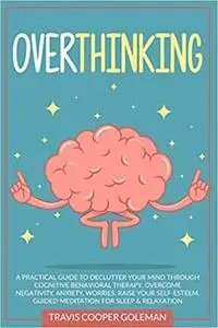 Overthinking: A Practical Guide to Declutter Your Mind through Cognitive Behavioral Therapy