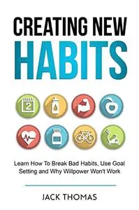 Creating New Habits : Learn How To Break Bad Habits, Use Goal Setting And Why Willpower Won't Work