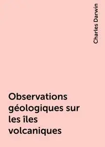 «Observations géologiques sur les îles volcaniques» by Charles Darwin